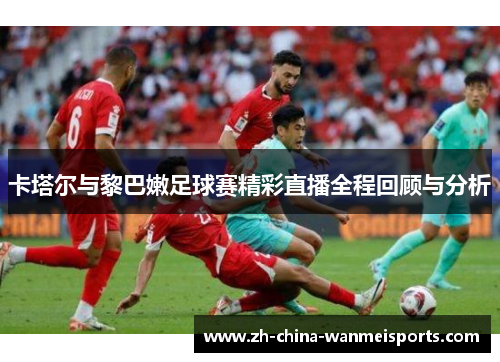 卡塔尔与黎巴嫩足球赛精彩直播全程回顾与分析 卡塔尔与黎巴嫩足球赛精彩直播全程回顾与分析
