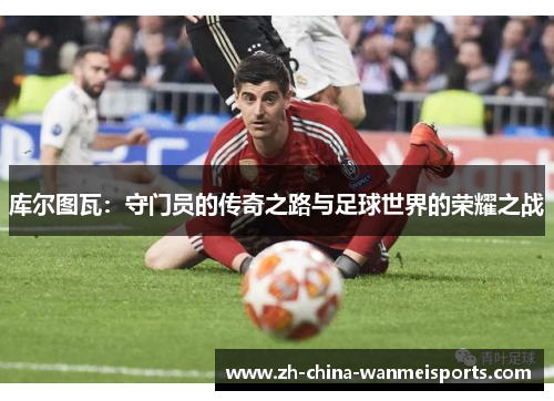 库尔图瓦:守门员的传奇之路与足球世界的荣耀之战 库尔图瓦:守门员的传奇之路与足球世界的荣耀之战