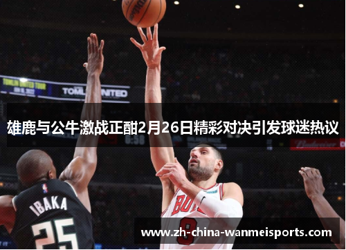 雄鹿与公牛激战正酣2月26日精彩对决引发球迷热议 雄鹿与公牛激战正酣2月26日精彩对决引发球迷热议