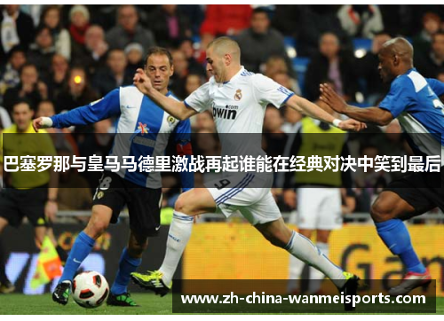 巴塞罗那与皇马马德里激战再起谁能在经典对决中笑到最后